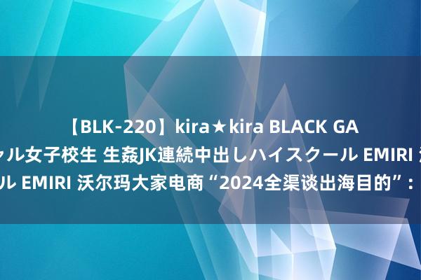 【BLK-220】kira★kira BLACK GAL 留年5年目のお姉黒ギャル女子校生 生姦JK連続中出しハイスクール EMIRI 沃尔玛大家电商“2024全渠谈出海目的”：卖家的新机遇