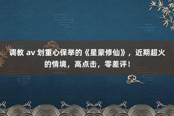 调教 av 划重心保举的《星蒙修仙》，近期超火的情境，高点击，零差评！