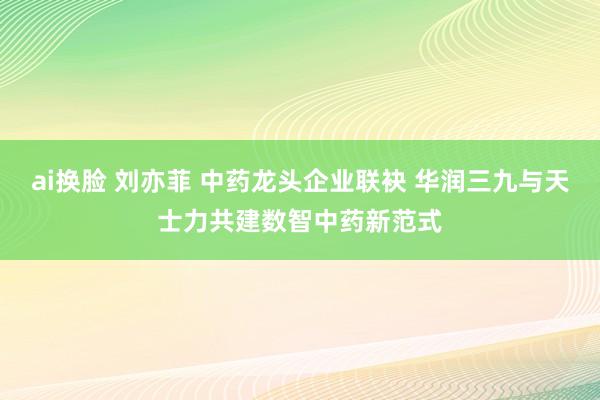 ai换脸 刘亦菲 中药龙头企业联袂 华润三九与天士力共建数智中药新范式