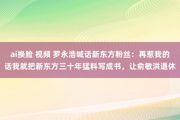 ai换脸 视频 罗永浩喊话新东方粉丝：再惹我的话我就把新东方三十年猛料写成书，让俞敏洪退休