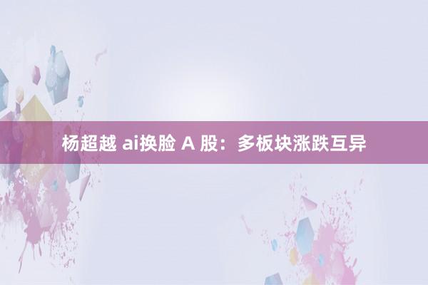 杨超越 ai换脸 A 股：多板块涨跌互异