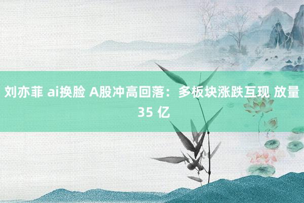 刘亦菲 ai换脸 A股冲高回落：多板块涨跌互现 放量 35 亿