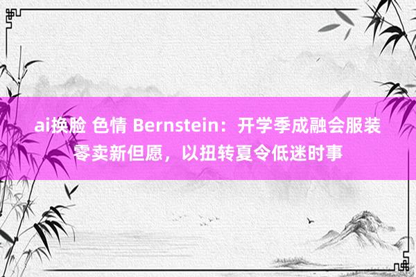 ai换脸 色情 Bernstein：开学季成融会服装零卖新但愿，以扭转夏令低迷时事