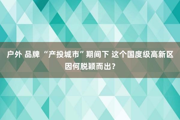 户外 品牌 “产投城市”期间下 这个国度级高新区因何脱颖而出？