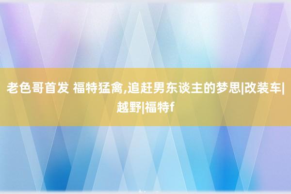 老色哥首发 福特猛禽，追赶男东谈主的梦思|改装车|越野|福特f