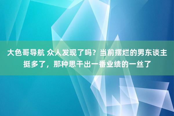 大色哥导航 众人发现了吗？当前摆烂的男东谈主挺多了，那种思干出一番业绩的一丝了