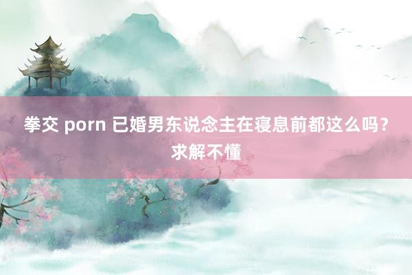 拳交 porn 已婚男东说念主在寝息前都这么吗？求解不懂