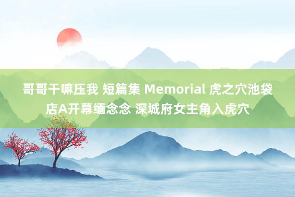 哥哥干嘛压我 短篇集 Memorial 虎之穴池袋店A开幕缅念念 深城府女主角入虎穴