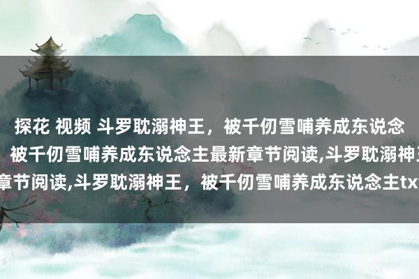 探花 视频 斗罗耽溺神王，被千仞雪哺养成东说念主无弹窗，斗罗耽溺神王，被千仞雪哺养成东说念主最新章节阅读，斗罗耽溺神王，被千仞雪哺养成东说念主txt全集