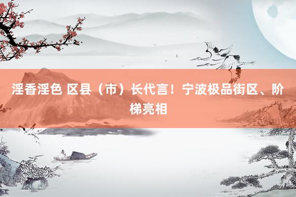 淫香淫色 区县（市）长代言！宁波极品街区、阶梯亮相