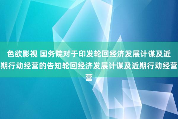 色欲影视 国务院对于印发轮回经济发展计谋及近期行动经营的告知轮回经济发展计谋及近期行动经营