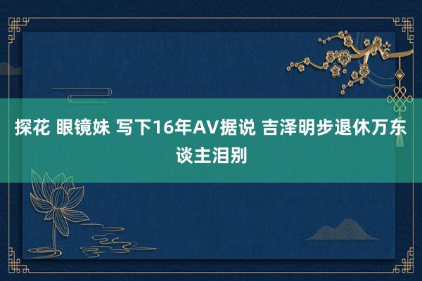 探花 眼镜妹 写下16年AV据说 吉泽明步退休万东谈主泪别