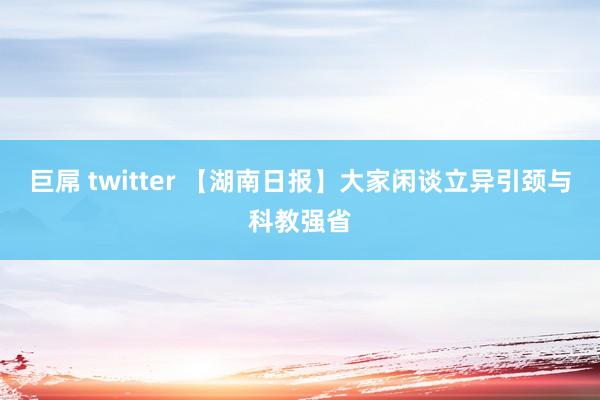 巨屌 twitter 【湖南日报】大家闲谈立异引颈与科教强省