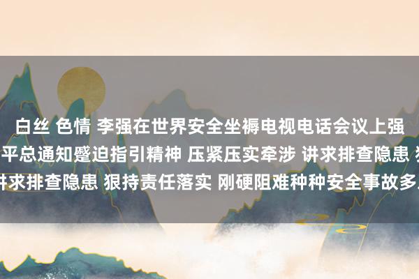 白丝 色情 李强在世界安全坐褥电视电话会议上强调：深入贯彻落实习近平总通知蹙迫指引精神 压紧压实牵涉