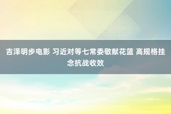 吉泽明步电影 习近对等七常委敬献花篮 高规格挂念抗战收效