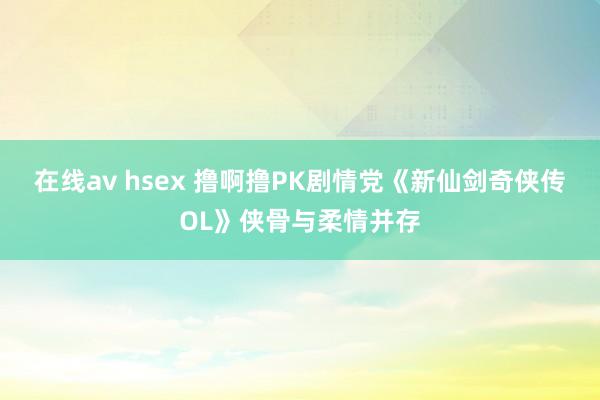 在线av hsex 撸啊撸PK剧情党《新仙剑奇侠传OL》侠骨与柔情并存