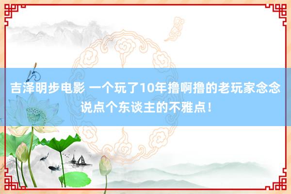 吉泽明步电影 一个玩了10年撸啊撸的老玩家念念说点个东谈主的不雅点！