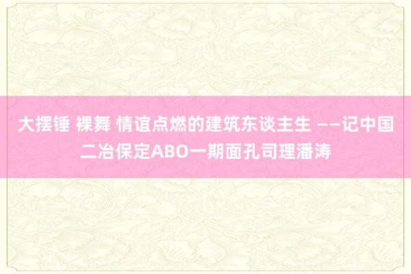 大摆锤 裸舞 情谊点燃的建筑东谈主生 ——记中国二冶保定ABO一期面孔司理潘涛