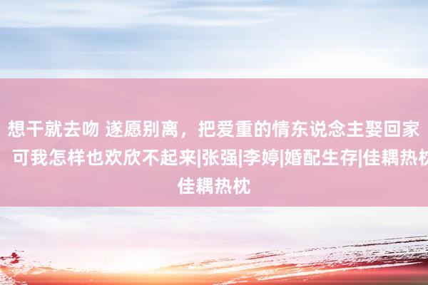 想干就去吻 遂愿别离，把爱重的情东说念主娶回家，可我怎样也欢欣不起来|张强|李婷|婚配生存|佳耦热枕