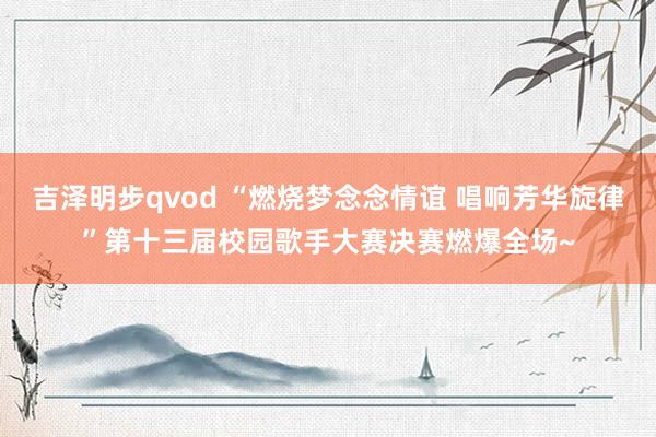 吉泽明步qvod “燃烧梦念念情谊 唱响芳华旋律”第十三届校园歌手大赛决赛燃爆全场~