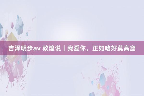 吉泽明步av 敦煌说｜我爱你，正如嗜好莫高窟