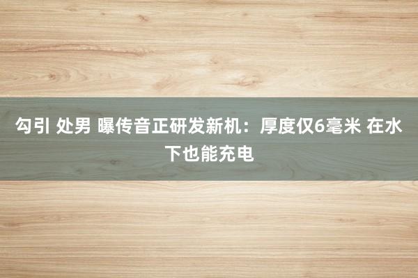 勾引 处男 曝传音正研发新机：厚度仅6毫米 在水下也能充电