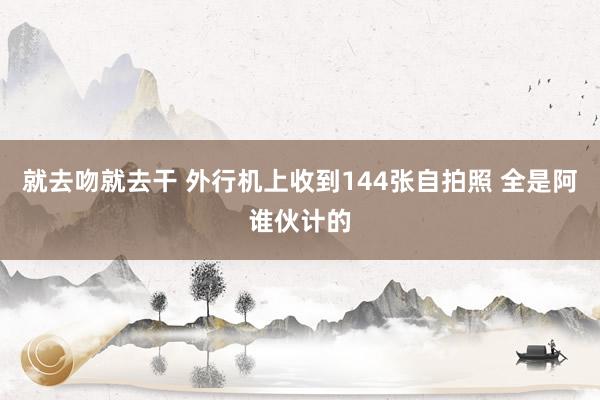 就去吻就去干 外行机上收到144张自拍照 全是阿谁伙计的