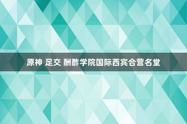 原神 足交 酬酢学院国际西宾合营名堂