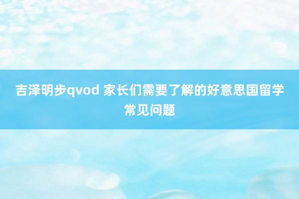 吉泽明步qvod 家长们需要了解的好意思国留学常见问题