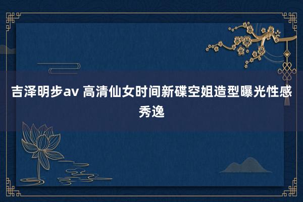 吉泽明步av 高清仙女时间新碟空姐造型曝光性感秀逸