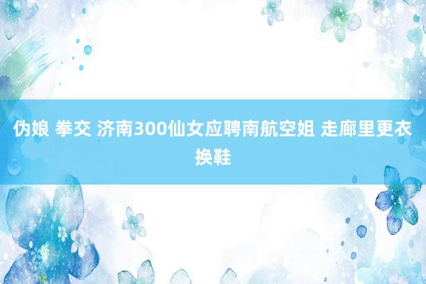 伪娘 拳交 济南300仙女应聘南航空姐 走廊里更衣换鞋