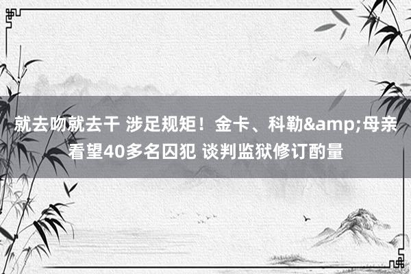 就去吻就去干 涉足规矩！金卡、科勒&母亲看望40多名囚犯 谈判监狱修订酌量