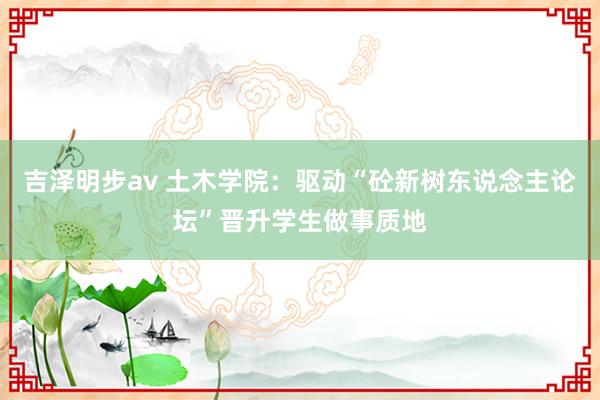 吉泽明步av 土木学院：驱动“砼新树东说念主论坛”晋升学生做事质地