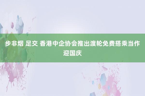 步非烟 足交 香港中企协会推出渡轮免费搭乘当作迎国庆