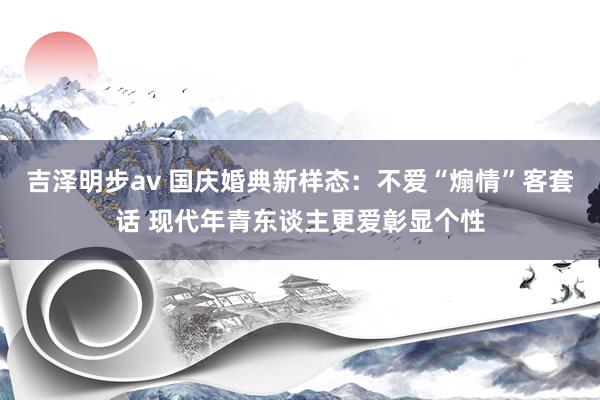 吉泽明步av 国庆婚典新样态：不爱“煽情”客套话 现代年青东谈主更爱彰显个性