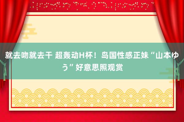 就去吻就去干 超轰动H杯！岛国性感正妹“山本ゆう”好意思照观赏