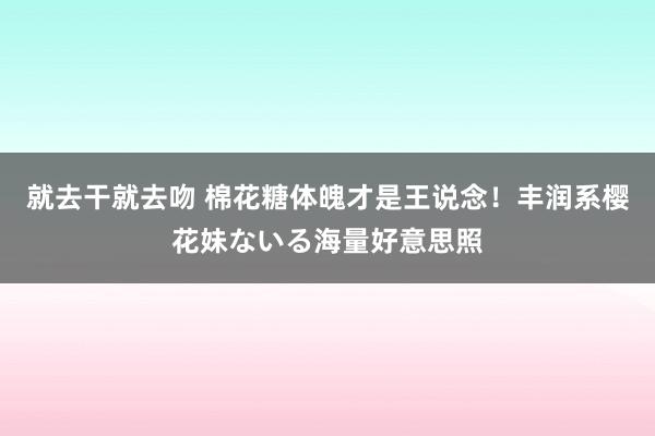 就去干就去吻 棉花糖体魄才是王说念！丰润系樱花妹ないる海量好意思照