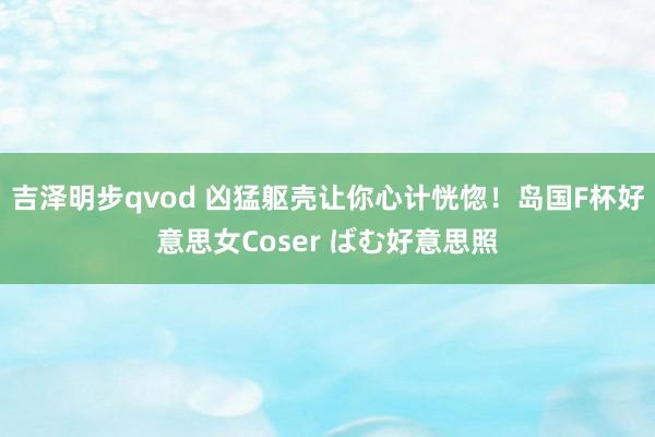 吉泽明步qvod 凶猛躯壳让你心计恍惚！岛国F杯好意思女Coser ばむ好意思照