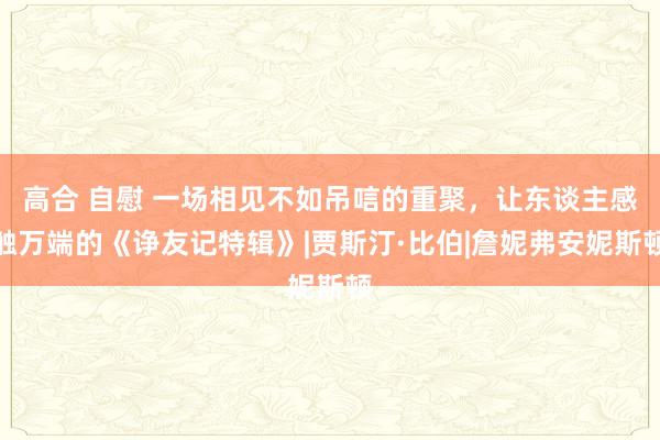 高合 自慰 一场相见不如吊唁的重聚，让东谈主感触万端的《诤友记特辑》|贾斯汀·比伯|詹妮弗安妮斯顿